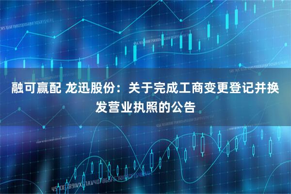 融可赢配 龙迅股份：关于完成工商变更登记并换发营业执照的公告