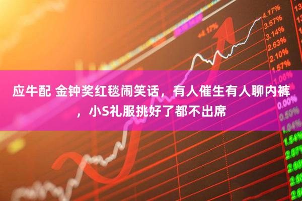 应牛配 金钟奖红毯闹笑话，有人催生有人聊内裤，小S礼服挑好了都不出席