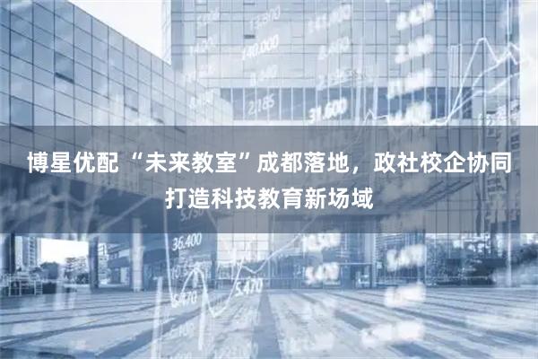 博星优配 “未来教室”成都落地，政社校企协同打造科技教育新场域