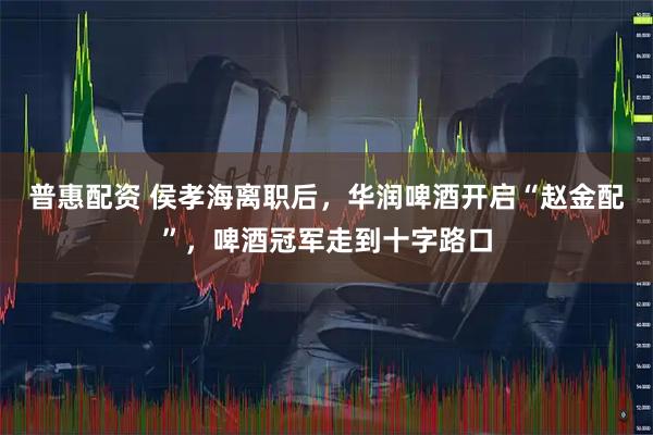 普惠配资 侯孝海离职后，华润啤酒开启“赵金配”，啤酒冠军走到十字路口