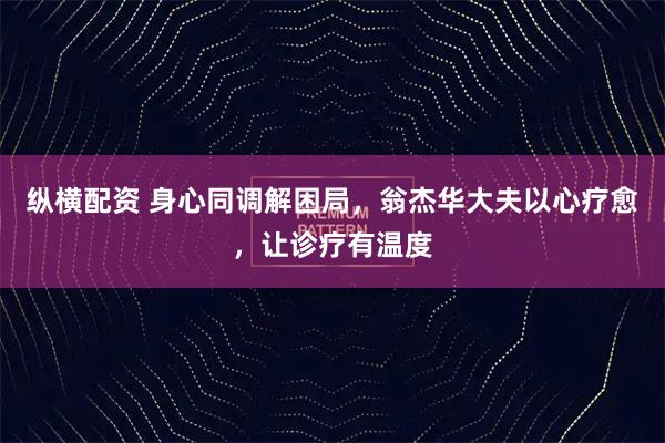 纵横配资 身心同调解困局，翁杰华大夫以心疗愈，让诊疗有温度