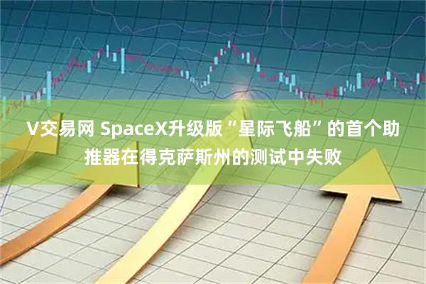 V交易网 SpaceX升级版“星际飞船”的首个助推器在得克萨斯州的测试中失败