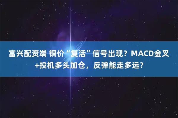 富兴配资端 铜价“复活”信号出现？MACD金叉+投机多头加仓，反弹能走多远？