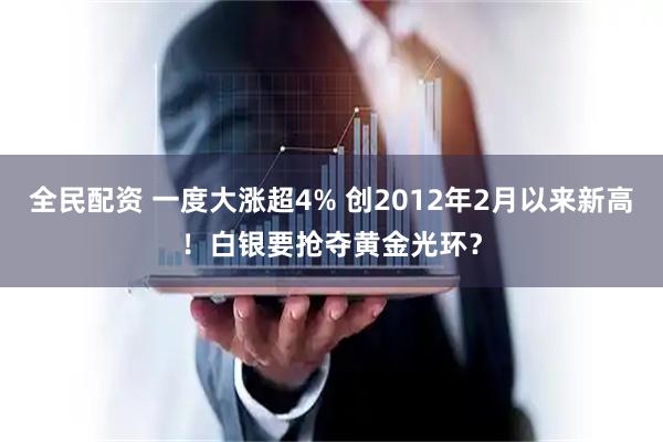 全民配资 一度大涨超4% 创2012年2月以来新高！白银要抢夺黄金光环？