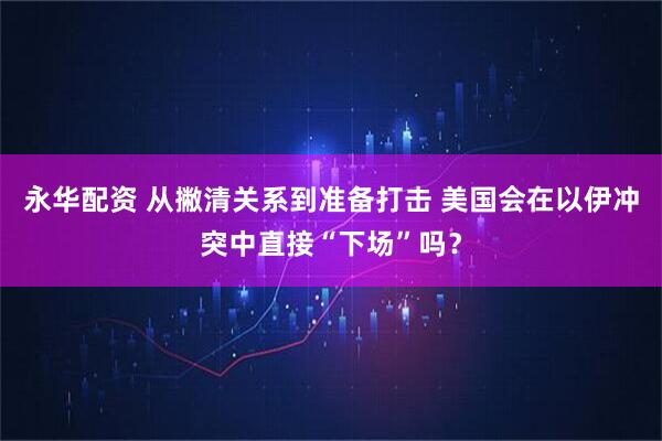 永华配资 从撇清关系到准备打击 美国会在以伊冲突中直接“下场”吗？