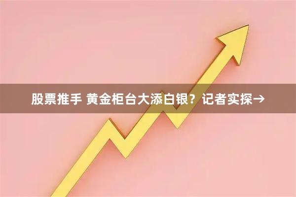 股票推手 黄金柜台大添白银？记者实探→
