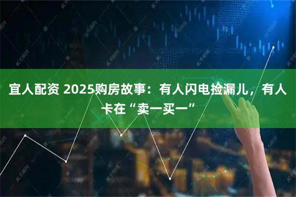 宜人配资 2025购房故事：有人闪电捡漏儿，有人卡在“卖一买一”