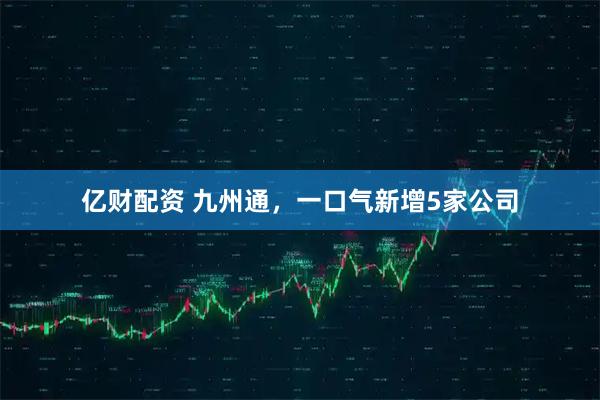 亿财配资 九州通，一口气新增5家公司