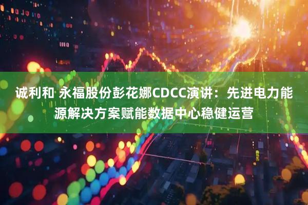 诚利和 永福股份彭花娜CDCC演讲：先进电力能源解决方案赋能数据中心稳健运营