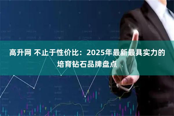 高升网 不止于性价比：2025年最新最具实力的培育钻石品牌盘点